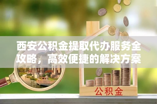 正宁西安公积金提取代办服务全攻略，高效便捷的解决方案
