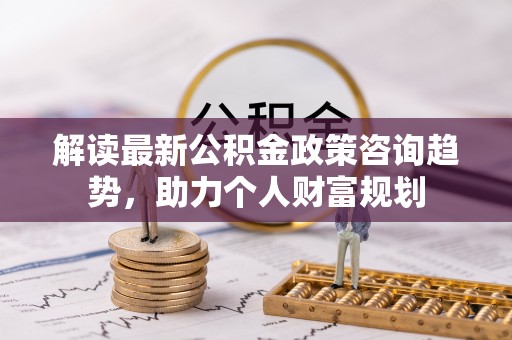 正宁解读最新公积金政策咨询趋势，助力个人财富规划