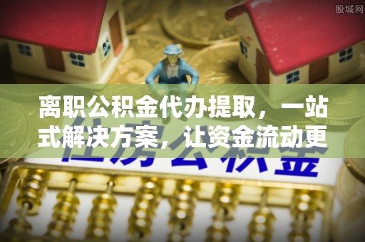 正宁离职公积金代办提取，一站式解决方案，让资金流动更便捷