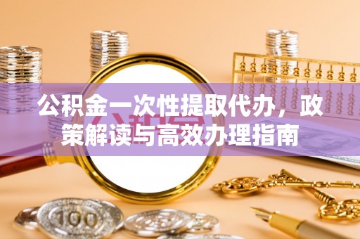 正宁公积金一次性提取代办，政策解读与高效办理指南