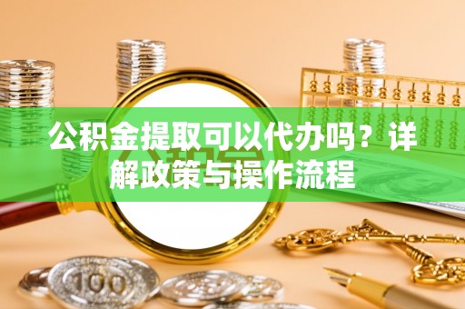 正宁公积金提取可以代办吗？详解政策与操作流程