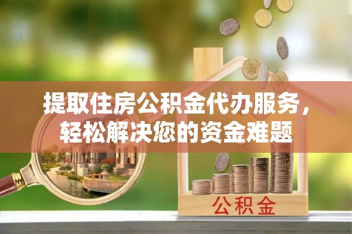 正宁提取住房公积金代办服务，轻松解决您的资金难题