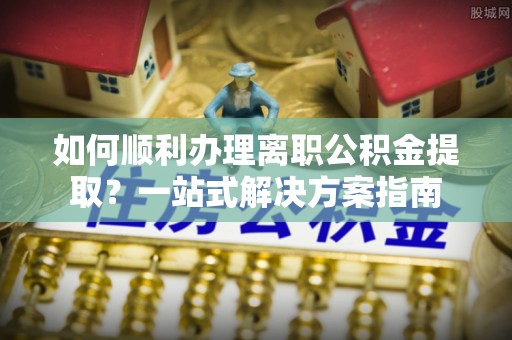正宁如何顺利办理离职公积金提取？一站式解决方案指南