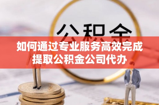 正宁如何通过专业服务高效完成提取公积金公司代办
