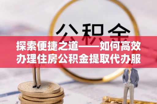 正宁探索便捷之道——如何高效办理住房公积金提取代办服务