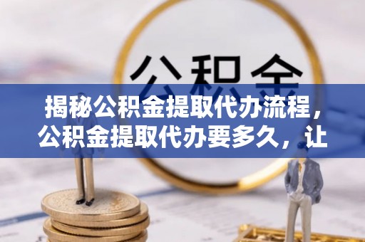 正宁揭秘公积金提取代办流程，公积金提取代办要多久，让你心中有数