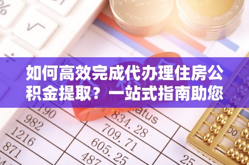 正宁如何高效完成代办理住房公积金提取？一站式指南助您轻松搞定