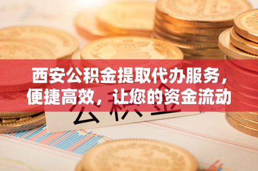 正宁西安公积金提取代办服务，便捷高效，让您的资金流动更灵活
