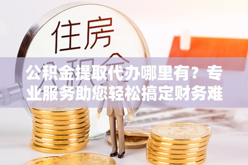 正宁公积金提取代办哪里有？专业服务助您轻松搞定财务难题