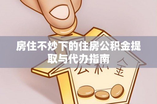 正宁房住不炒下的住房公积金提取与代办指南