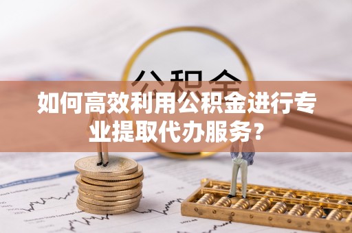 正宁如何高效利用公积金进行专业提取代办服务？