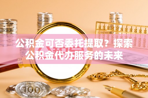 正宁公积金可否委托提取？探索公积金代办服务的未来